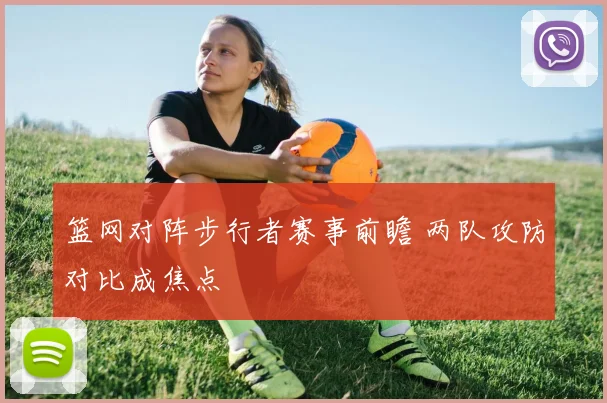 篮网对阵步行者赛事前瞻 两队攻防对比成焦点