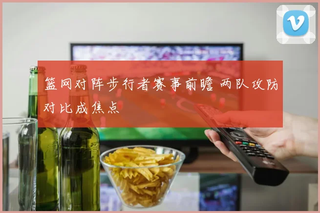 篮网对阵步行者赛事前瞻 两队攻防对比成焦点