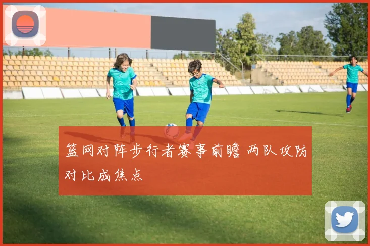 篮网对阵步行者赛事前瞻 两队攻防对比成焦点