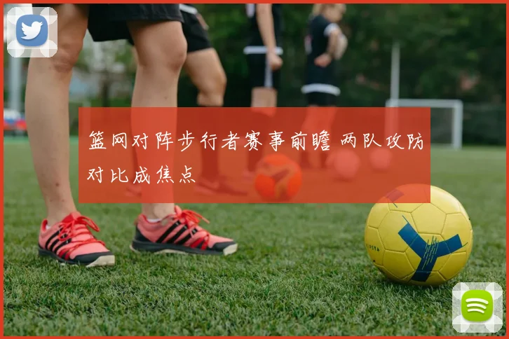 篮网对阵步行者赛事前瞻 两队攻防对比成焦点