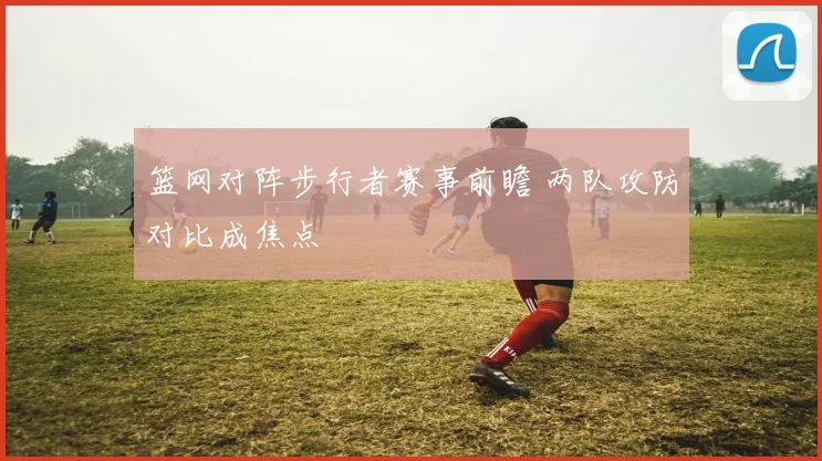 篮网对阵步行者赛事前瞻 两队攻防对比成焦点