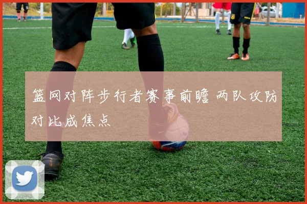 篮网对阵步行者赛事前瞻 两队攻防对比成焦点
