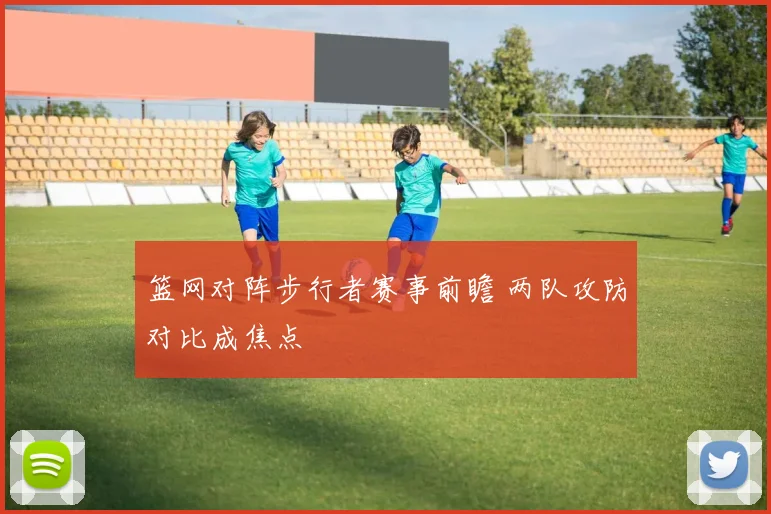 篮网对阵步行者赛事前瞻 两队攻防对比成焦点