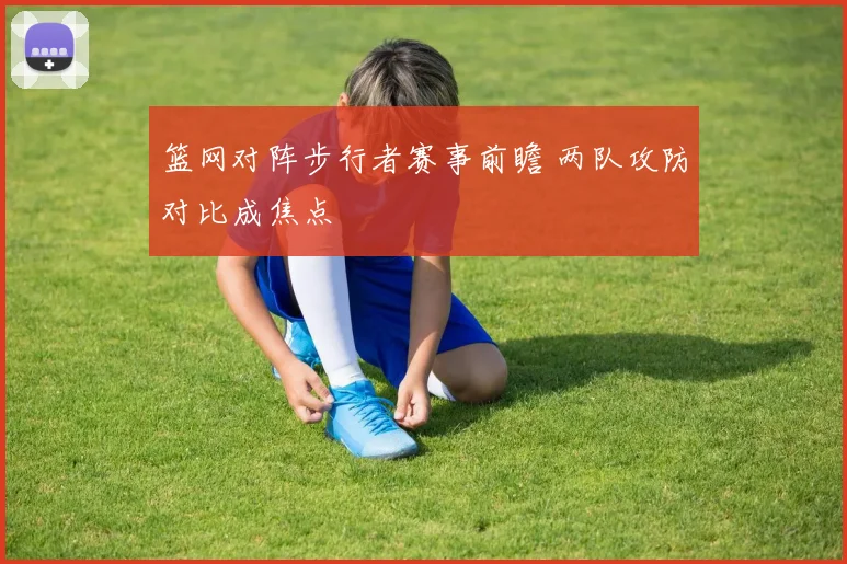 篮网对阵步行者赛事前瞻 两队攻防对比成焦点