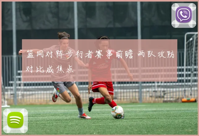 篮网对阵步行者赛事前瞻 两队攻防对比成焦点