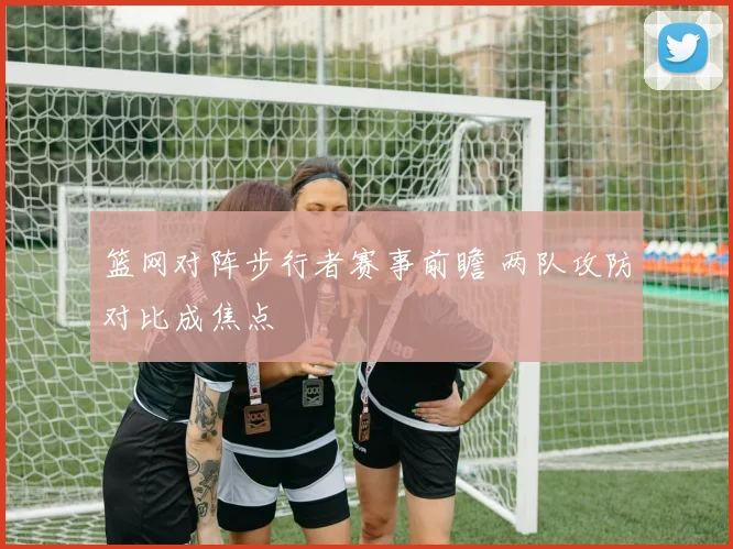 篮网对阵步行者赛事前瞻 两队攻防对比成焦点