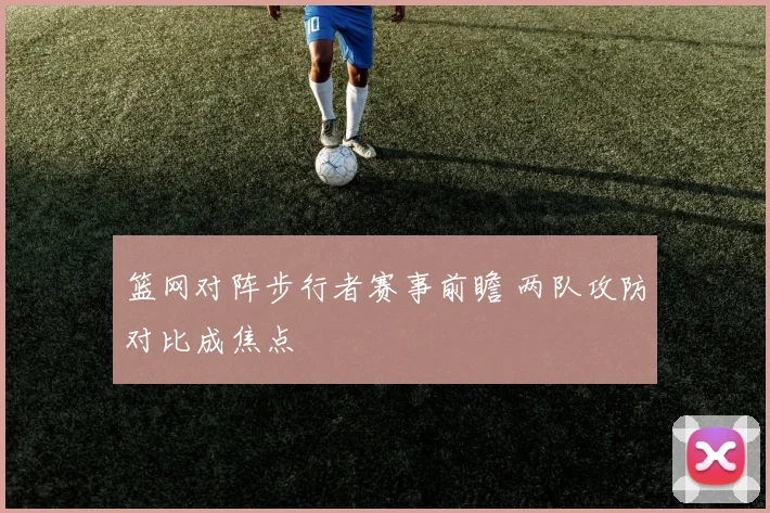 篮网对阵步行者赛事前瞻 两队攻防对比成焦点