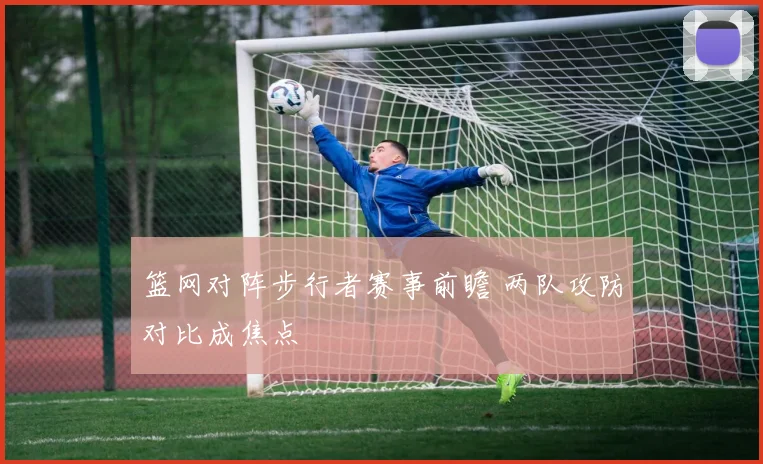 篮网对阵步行者赛事前瞻 两队攻防对比成焦点