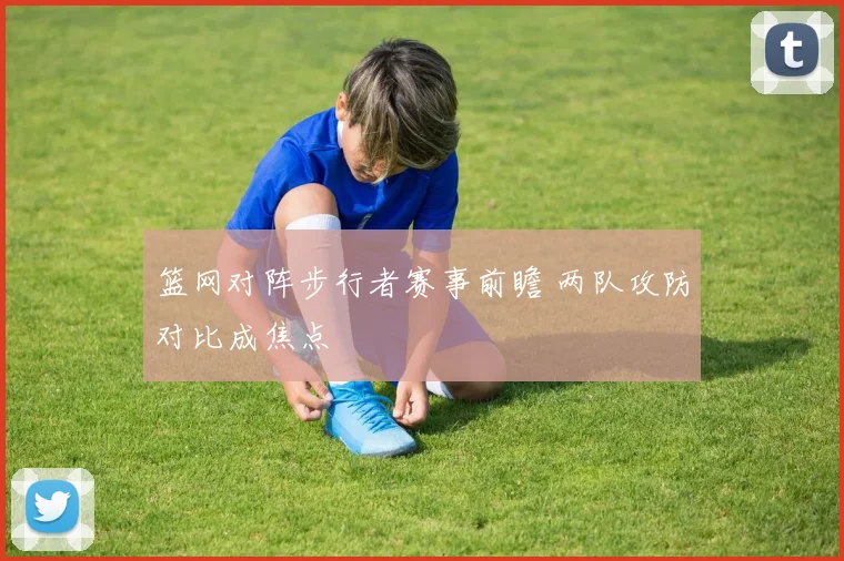 篮网对阵步行者赛事前瞻 两队攻防对比成焦点