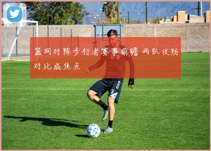 篮网对阵步行者赛事前瞻 两队攻防对比成焦点