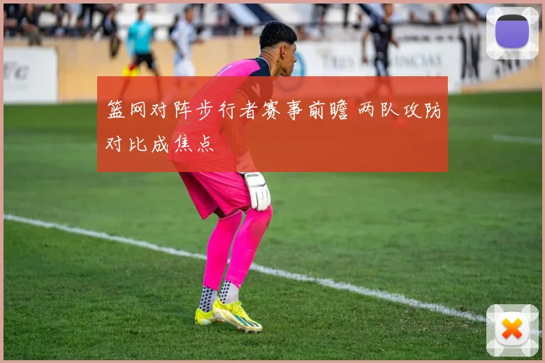 篮网对阵步行者赛事前瞻 两队攻防对比成焦点