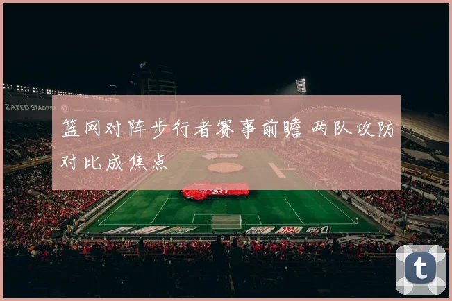 篮网对阵步行者赛事前瞻 两队攻防对比成焦点