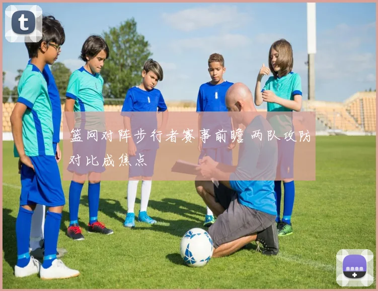 篮网对阵步行者赛事前瞻 两队攻防对比成焦点
