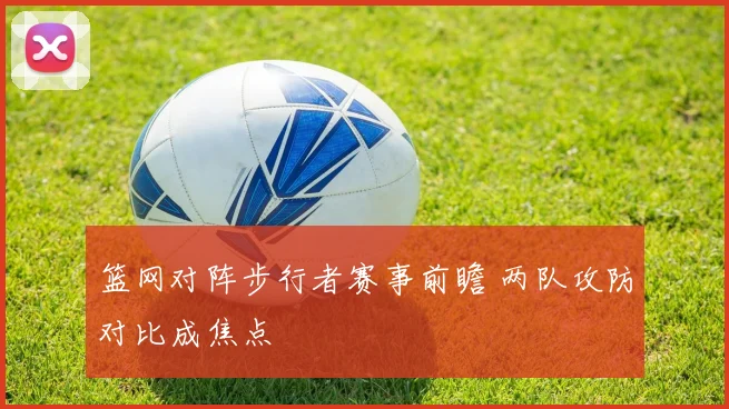篮网对阵步行者赛事前瞻 两队攻防对比成焦点