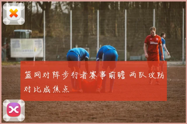 篮网对阵步行者赛事前瞻 两队攻防对比成焦点