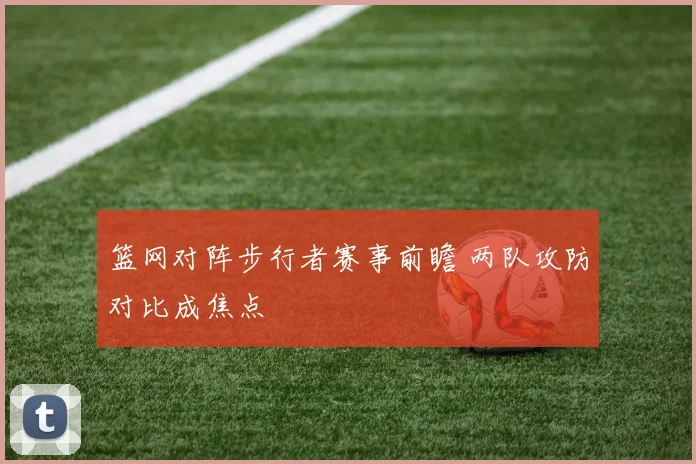 篮网对阵步行者赛事前瞻 两队攻防对比成焦点