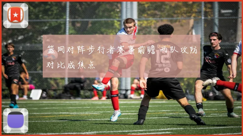 篮网对阵步行者赛事前瞻 两队攻防对比成焦点
