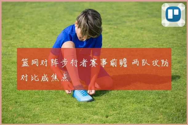 篮网对阵步行者赛事前瞻 两队攻防对比成焦点