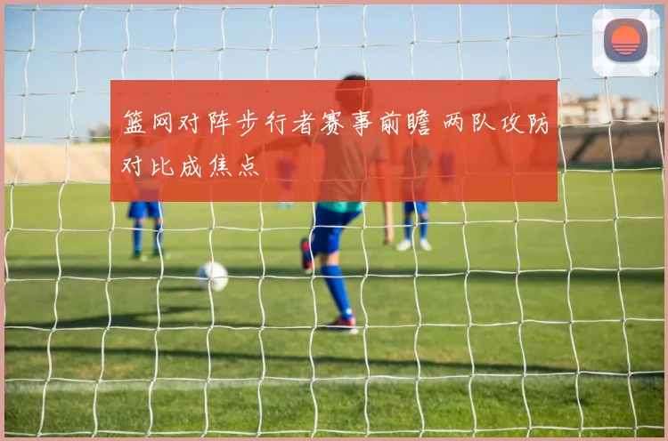 篮网对阵步行者赛事前瞻 两队攻防对比成焦点
