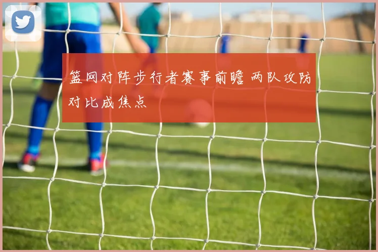 篮网对阵步行者赛事前瞻 两队攻防对比成焦点