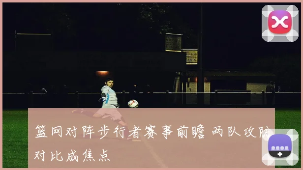 篮网对阵步行者赛事前瞻 两队攻防对比成焦点