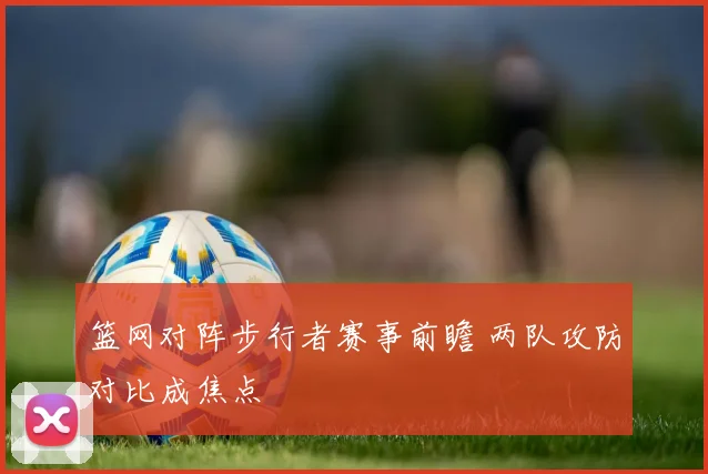 篮网对阵步行者赛事前瞻 两队攻防对比成焦点