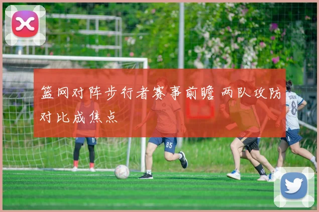 篮网对阵步行者赛事前瞻 两队攻防对比成焦点