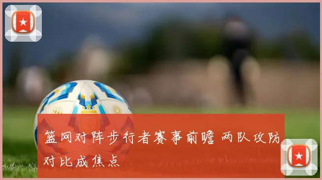 篮网对阵步行者赛事前瞻 两队攻防对比成焦点