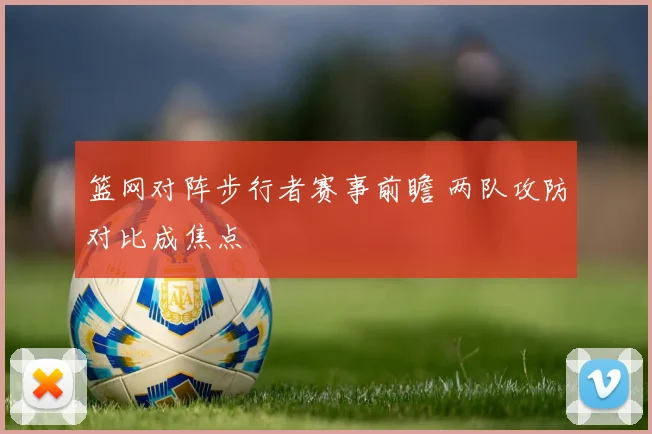 篮网对阵步行者赛事前瞻 两队攻防对比成焦点