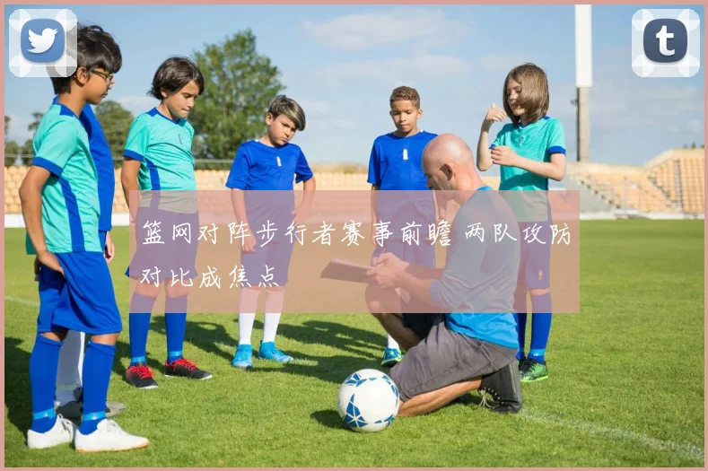 篮网对阵步行者赛事前瞻 两队攻防对比成焦点