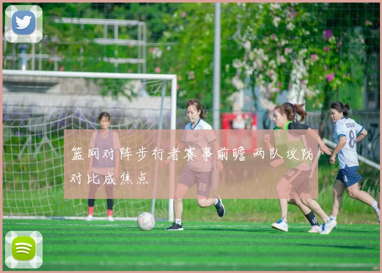 篮网对阵步行者赛事前瞻 两队攻防对比成焦点