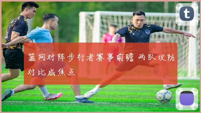 篮网对阵步行者赛事前瞻 两队攻防对比成焦点