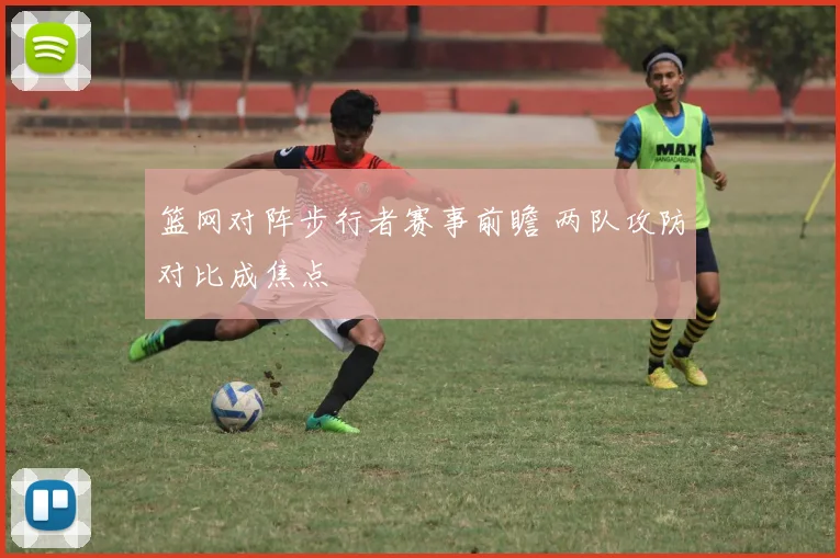 篮网对阵步行者赛事前瞻 两队攻防对比成焦点