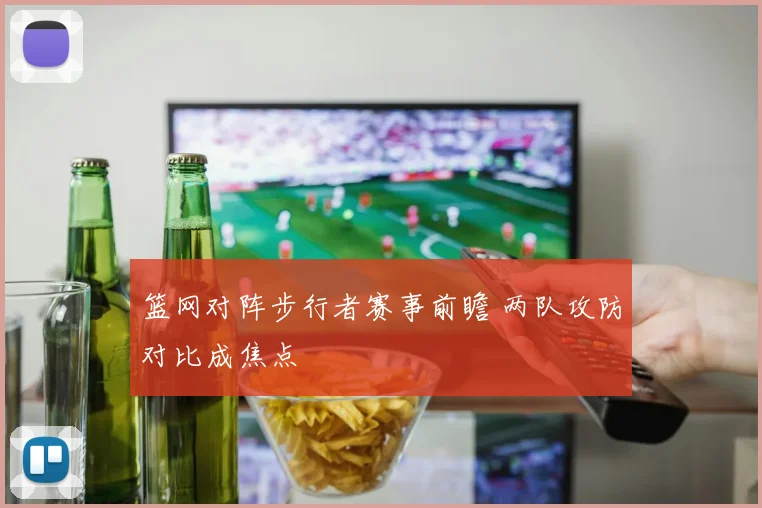 篮网对阵步行者赛事前瞻 两队攻防对比成焦点