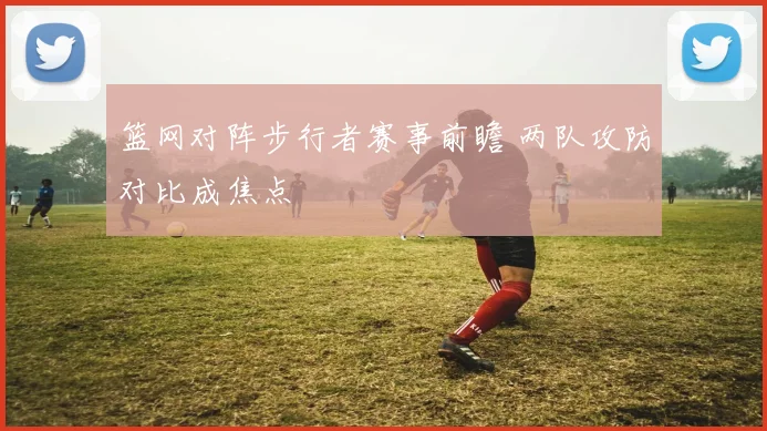 篮网对阵步行者赛事前瞻 两队攻防对比成焦点