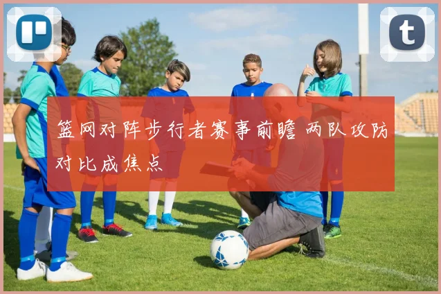 篮网对阵步行者赛事前瞻 两队攻防对比成焦点