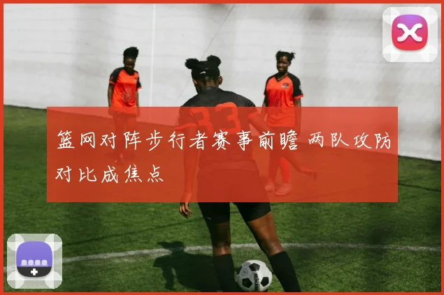 篮网对阵步行者赛事前瞻 两队攻防对比成焦点