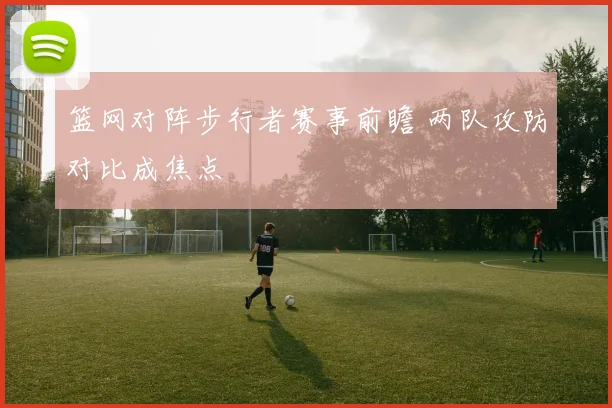篮网对阵步行者赛事前瞻 两队攻防对比成焦点