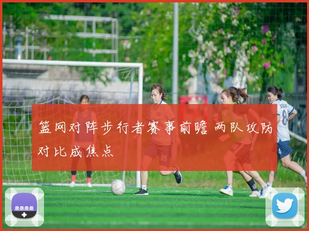 篮网对阵步行者赛事前瞻 两队攻防对比成焦点