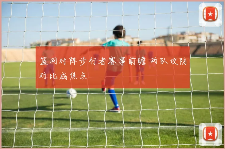 篮网对阵步行者赛事前瞻 两队攻防对比成焦点