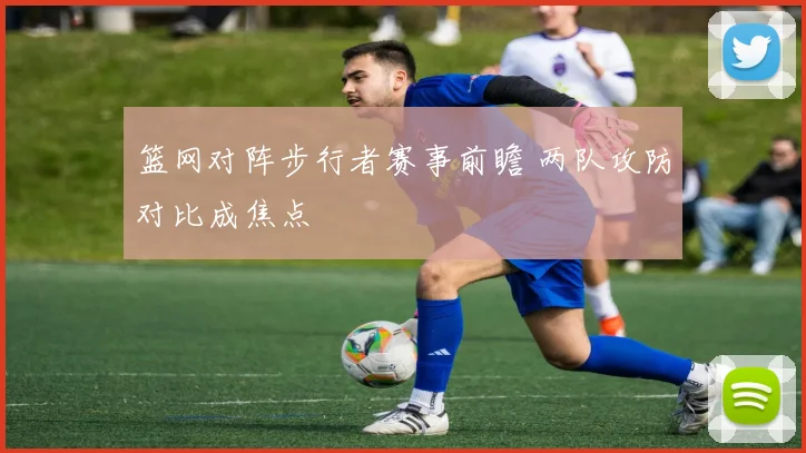 篮网对阵步行者赛事前瞻 两队攻防对比成焦点
