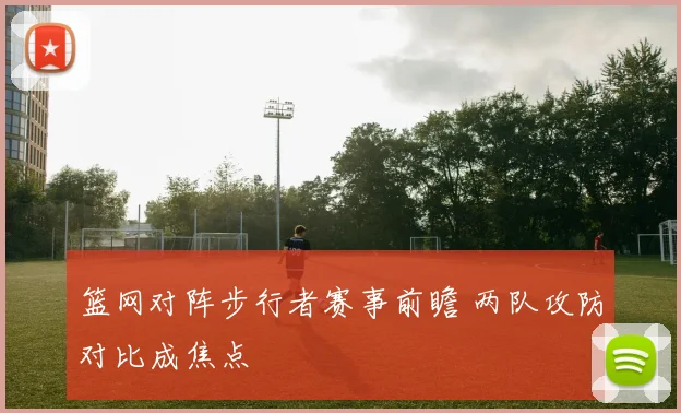 篮网对阵步行者赛事前瞻 两队攻防对比成焦点