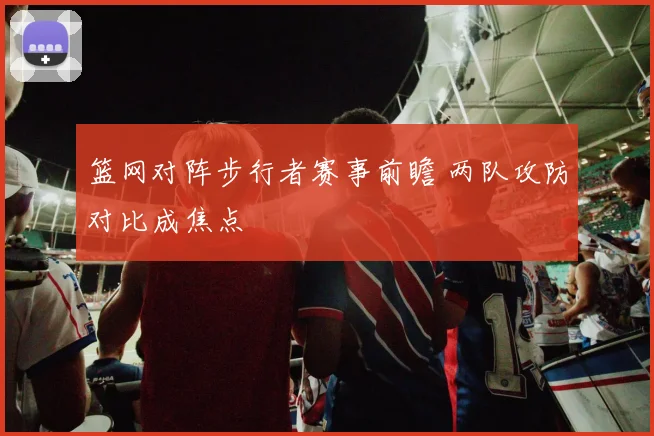 篮网对阵步行者赛事前瞻 两队攻防对比成焦点