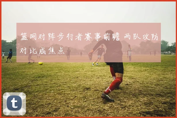 篮网对阵步行者赛事前瞻 两队攻防对比成焦点