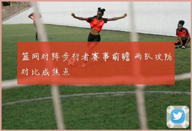 篮网对阵步行者赛事前瞻 两队攻防对比成焦点