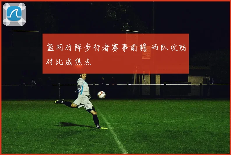 篮网对阵步行者赛事前瞻 两队攻防对比成焦点