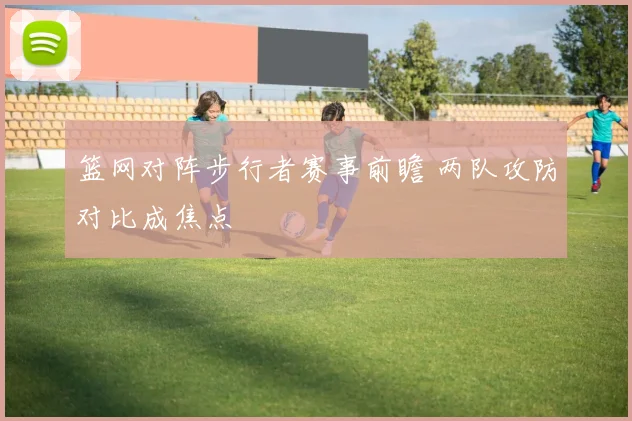 篮网对阵步行者赛事前瞻 两队攻防对比成焦点