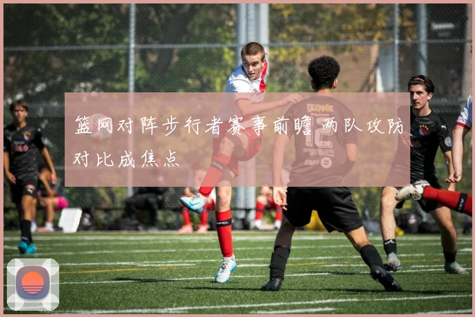 篮网对阵步行者赛事前瞻 两队攻防对比成焦点