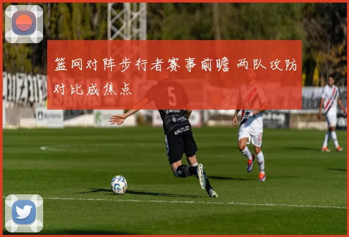 篮网对阵步行者赛事前瞻 两队攻防对比成焦点