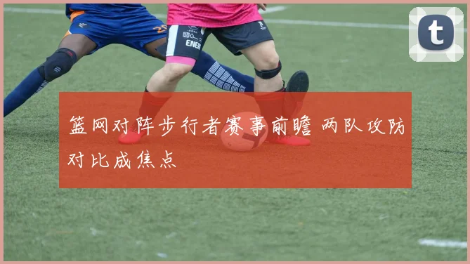 篮网对阵步行者赛事前瞻 两队攻防对比成焦点